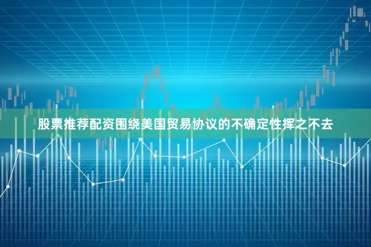 股票推荐配资围绕美国贸易协议的不确定性挥之不去