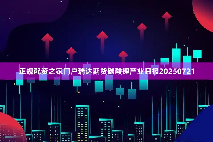 正规配资之家门户瑞达期货碳酸锂产业日报20250721