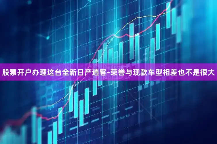 股票开户办理这台全新日产逍客-荣誉与现款车型相差也不是很大