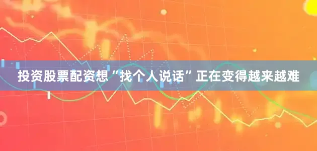 投资股票配资想“找个人说话”正在变得越来越难