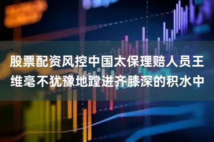 股票配资风控中国太保理赔人员王维毫不犹豫地蹚进齐膝深的积水中