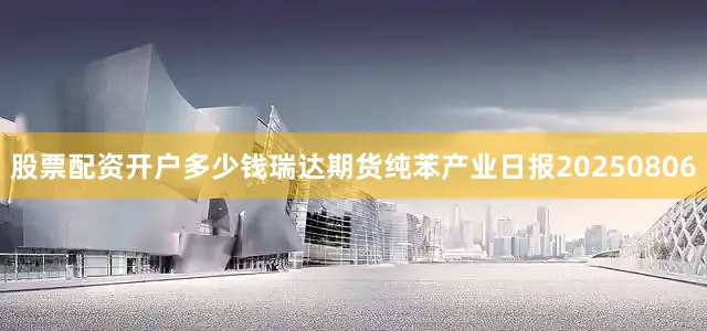 股票配资开户多少钱瑞达期货纯苯产业日报20250806