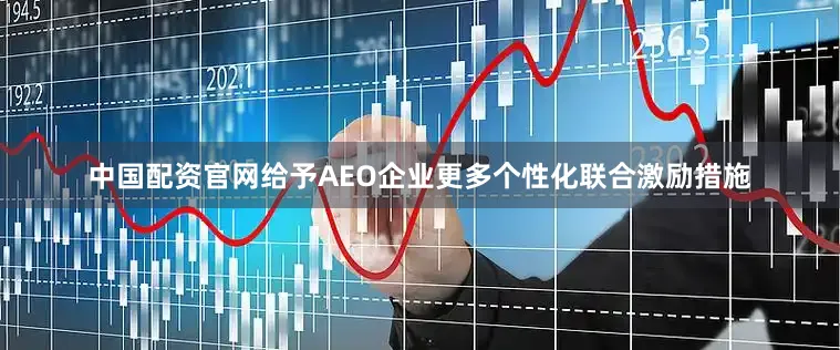 中国配资官网给予AEO企业更多个性化联合激励措施