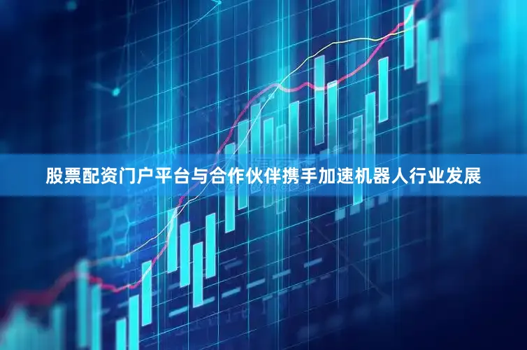 股票配资门户平台与合作伙伴携手加速机器人行业发展
