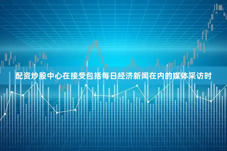 配资炒股中心在接受包括每日经济新闻在内的媒体采访时