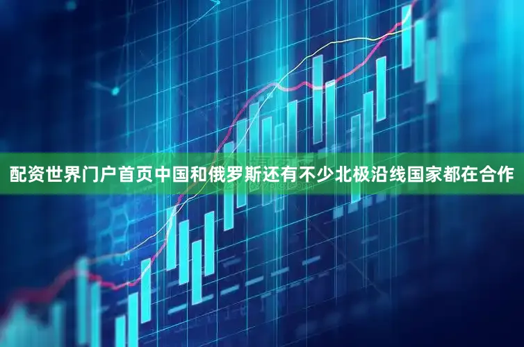 配资世界门户首页中国和俄罗斯还有不少北极沿线国家都在合作